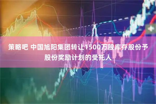 策略吧 中国旭阳集团转让1500万股库存股份予股份奖励计划的受托人