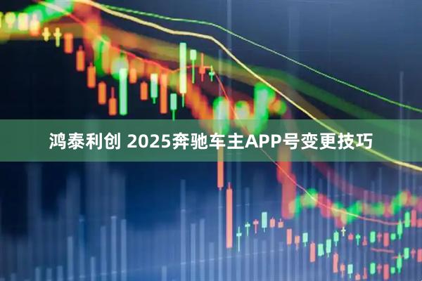 鸿泰利创 2025奔驰车主APP号变更技巧