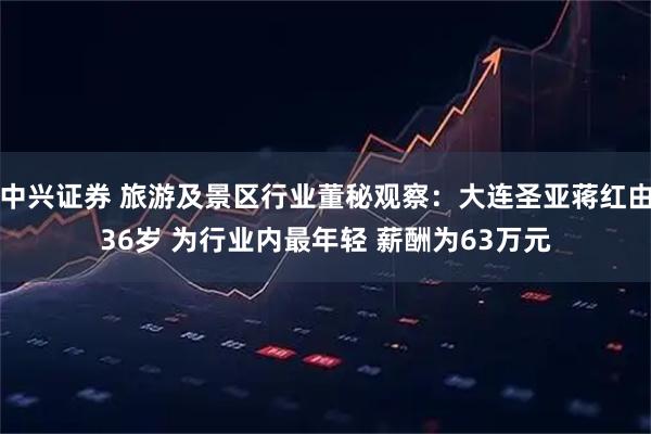 中兴证券 旅游及景区行业董秘观察：大连圣亚蒋红由36岁 为行业内最年轻 薪酬为63万元