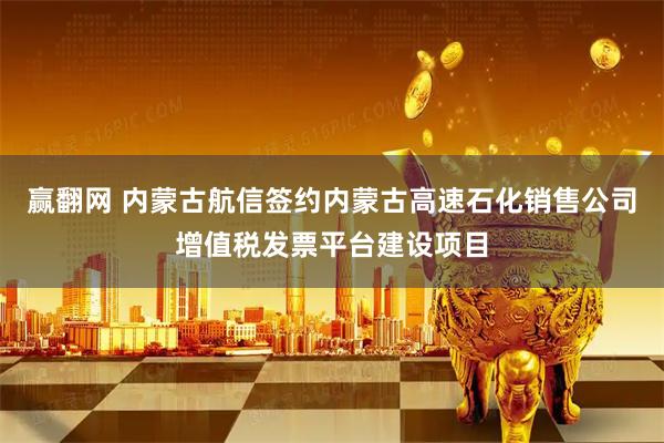 赢翻网 内蒙古航信签约内蒙古高速石化销售公司增值税发票平台建设项目