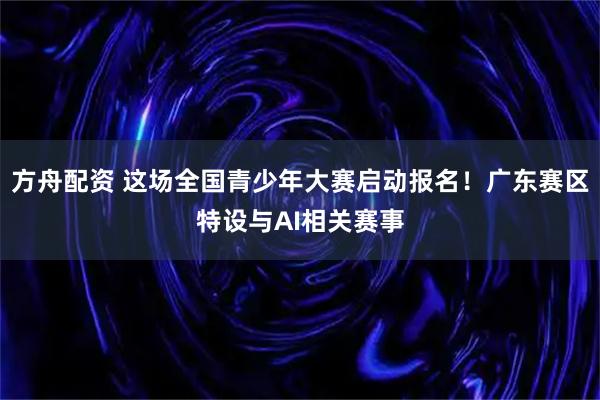 方舟配资 这场全国青少年大赛启动报名!广东赛区特设与AI相关赛事